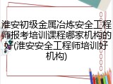 淮安初级金属冶炼安全工程师报考培训课程哪家机构的好(淮安安全工程师培训好机构)