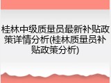 桂林中级质量员最新补贴政策详情分析(桂林质量员补贴政策分析)