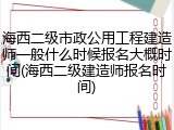 海西二级市政公用工程建造师一般什么时候报名大概时间(海西二级建造师报名时间)