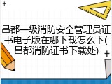 昌都一级消防安全管理员证书电子版在哪下载怎么下(昌都消防证书下载处)