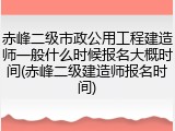 赤峰二级市政公用工程建造师一般什么时候报名大概时间(赤峰二级建造师报名时间)