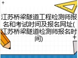 江苏桥梁隧道工程检测师报名和考试时间及报名网址(江苏桥梁隧道检测师报名时间)