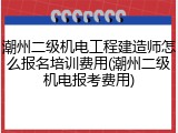潮州二级机电工程建造师怎么报名培训费用(潮州二级机电报考费用)