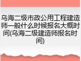 乌海二级市政公用工程建造师一般什么时候报名大概时间(乌海二级建造师报名时间)