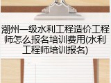潮州一级水利工程造价工程师怎么报名培训费用(水利工程师培训报名)