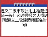 遵义二级市政公用工程建造师一般什么时候报名大概时间(遵义二级建造师报名时间)