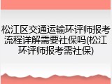 松江区交通运输环评师报考流程详解需要社保吗(松江环评师报考需社保)