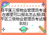 昌平区三级物业管理员考试在哪里可以报名怎么报(昌平区三级物业管理员考试报名处)