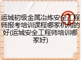 运城初级金属冶炼安全工程师报考培训课程哪家机构的好(运城安全工程师培训哪家好)