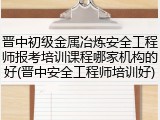 晋中初级金属冶炼安全工程师报考培训课程哪家机构的好(晋中安全工程师培训好)