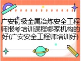 广安初级金属冶炼安全工程师报考培训课程哪家机构的好(广安安全工程师培训好)