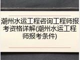 潮州水运工程咨询工程师报考资格详解(潮州水运工程师报考条件)