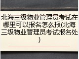 北海三级物业管理员考试在哪里可以报名怎么报(北海三级物业管理员考试报名处)