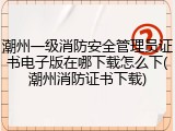 潮州一级消防安全管理员证书电子版在哪下载怎么下(潮州消防证书下载)