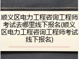 顺义区电力工程咨询工程师考试去哪里线下报名(顺义区电力工程咨询工程师考试线下报名)