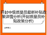 开封中级质量员最新补贴政策详情分析(开封质量员补贴政策分析)