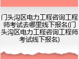 门头沟区电力工程咨询工程师考试去哪里线下报名(门头沟区电力工程咨询工程师考试线下报名)