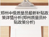 郑州中级质量员最新补贴政策详情分析(郑州质量员补贴政策分析)