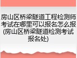 房山区桥梁隧道工程检测师考试在哪里可以报名怎么报(房山区桥梁隧道检测考试报名处)