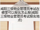 咸阳三级物业管理员考试在哪里可以报名怎么报(咸阳三级物业管理员考试报名地点)