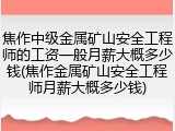焦作中级金属矿山安全工程师的工资一般月薪大概多少钱(焦作金属矿山安全工程师月薪大概多少钱)