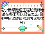 南宁桥梁隧道工程检测师考试在哪里可以报名怎么报(南宁桥梁隧道检测考试报名处)