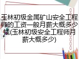 玉林初级金属矿山安全工程师的工资一般月薪大概多少钱(玉林初级安全工程师月薪大概多少)