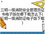 三明一级消防安全管理员证书电子版在哪下载怎么下(三明一级消防证电子版下载)