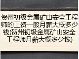 贺州初级金属矿山安全工程师的工资一般月薪大概多少钱(贺州初级金属矿山安全工程师月薪大概多少钱)