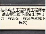 桂林电力工程咨询工程师考试去哪里线下报名(桂林电力工程咨询工程师考试线下报名)