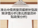 淮北中级质量员最新补贴政策详情分析(淮北质量员补贴政策分析)
