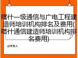 喀什一级通信与广电工程建造师培训机构排名及费用(喀什通信建造师培训机构排名费用)