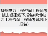 柳州电力工程咨询工程师考试去哪里线下报名(柳州电力工程咨询工程师考试线下报名)