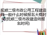 抚顺二级市政公用工程建造师一般什么时候报名大概时间(抚顺二级市政建造师报名时间)