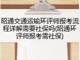 昭通交通运输环评师报考流程详解需要社保吗(昭通环评师报考需社保)