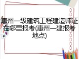 惠州一级建筑工程建造师证在哪里报考(惠州一建报考地点)