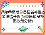 铜陵中级质量员最新补贴政策详情分析(铜陵质量员补贴政策分析)