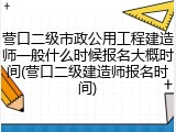 营口二级市政公用工程建造师一般什么时候报名大概时间(营口二级建造师报名时间)