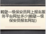 鹤壁一级保安员网上报名服务平台网址多少(鹤壁一级保安员报名网址)