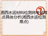 湘西水运材料检测师考试难点具体分析(湘西水运检测难点)