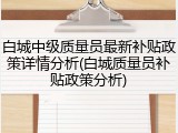 白城中级质量员最新补贴政策详情分析(白城质量员补贴政策分析)
