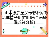 白山中级质量员最新补贴政策详情分析(白山质量员补贴政策分析)