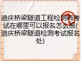 迪庆桥梁隧道工程检测师考试在哪里可以报名怎么报(迪庆桥梁隧道检测考试报名处)