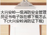 大兴安岭一级消防安全管理员证书电子版在哪下载怎么下(大兴安岭消防证下载)