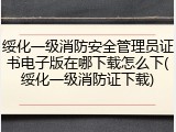绥化一级消防安全管理员证书电子版在哪下载怎么下(绥化一级消防证下载)