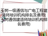 玉树一级通信与广电工程建造师培训机构排名及费用(玉树通信建造师培训机构排名费用)