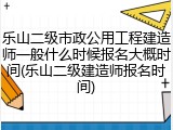 乐山二级市政公用工程建造师一般什么时候报名大概时间(乐山二级建造师报名时间)