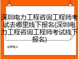 深圳电力工程咨询工程师考试去哪里线下报名(深圳电力工程咨询工程师考试线下报名)