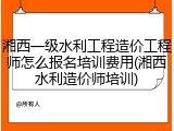 湘西一级水利工程造价工程师怎么报名培训费用(湘西水利造价师培训)