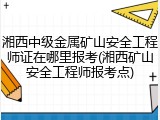 湘西中级金属矿山安全工程师证在哪里报考(湘西矿山安全工程师报考点)